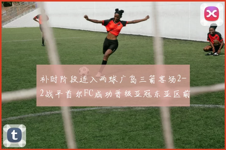 补时阶段连入两球广岛三箭客场2-2战平首尔FC成功晋级亚冠东亚区前四