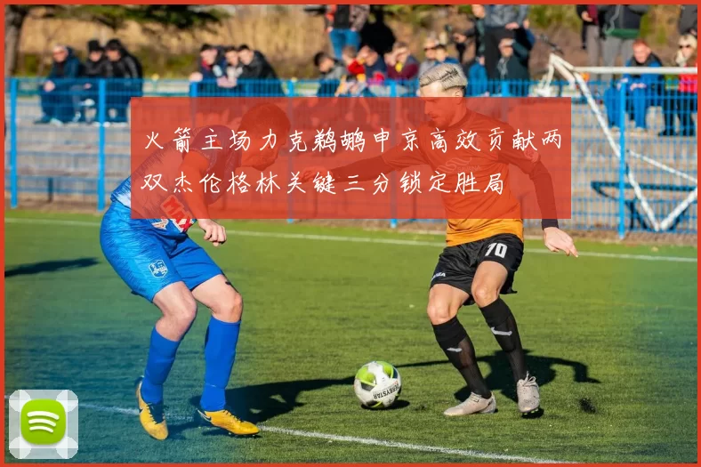 火箭主场力克鹈鹕申京高效贡献两双杰伦格林关键三分锁定胜局