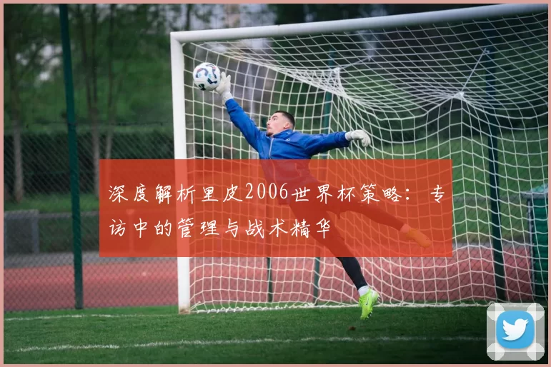 深度解析里皮2006世界杯策略:专访中的管理与战术精华