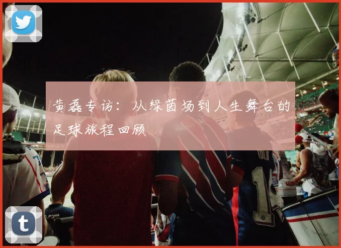 黄磊专访：从绿茵场到人生舞台的足球旅程回顾