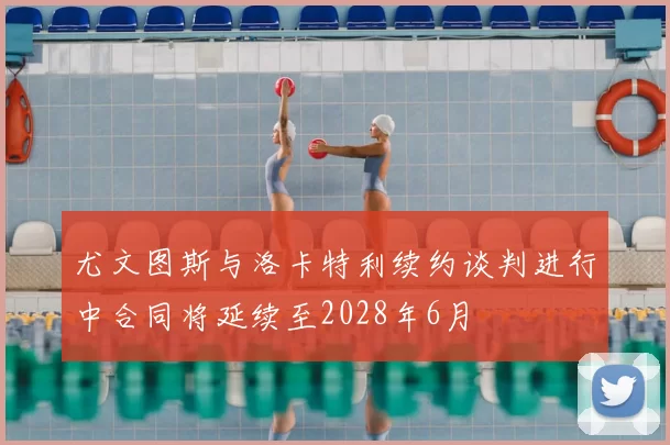 尤文图斯与洛卡特利续约谈判进行中合同将延续至2028年6月