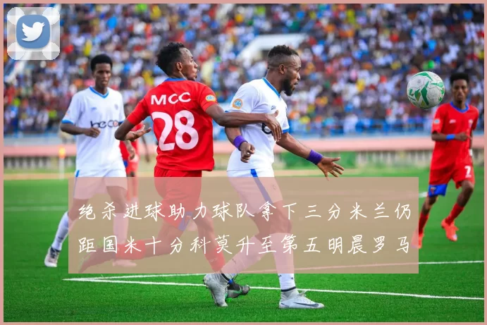 绝杀进球助力球队拿下三分米兰仍距国米十分科莫升至第五明晨罗马对决尤文