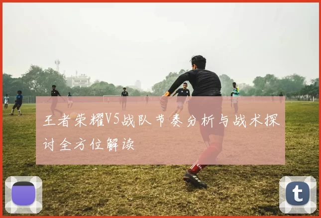 王者荣耀V5战队节奏分析与战术探讨全方位解读