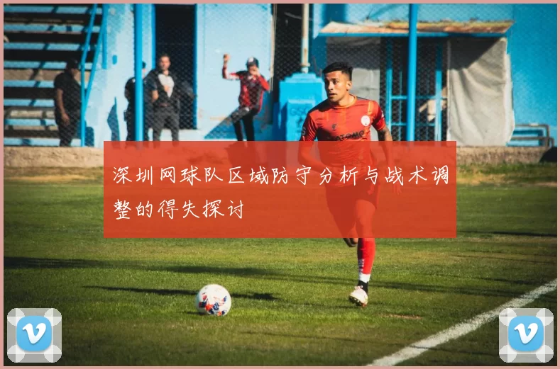 深圳网球队区域防守分析与战术调整的得失探讨