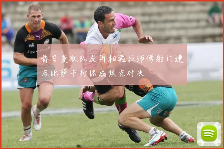 昔日曼联队友再相遇拉师傅射门遭万比萨卡封堵成焦点对决