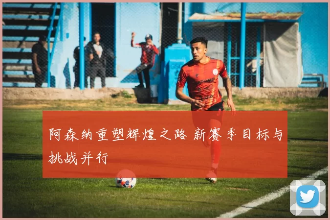 阿森纳重塑辉煌之路 新赛季目标与挑战并行