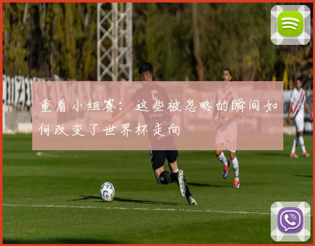重看小组赛：这些被忽略的瞬间如何改变了世界杯走向