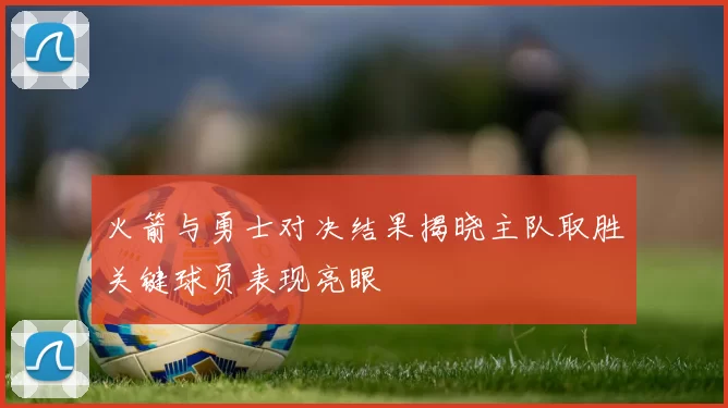 火箭与勇士对决结果揭晓主队取胜关键球员表现亮眼
