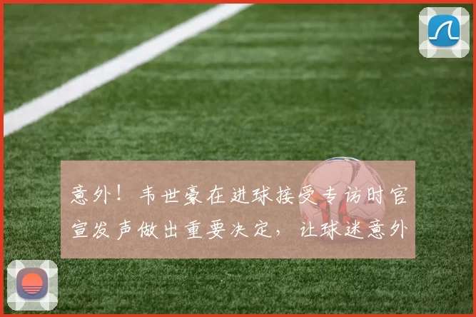 意外!韦世豪在进球接受专访时官宣发声做出重要决定,让球迷意外