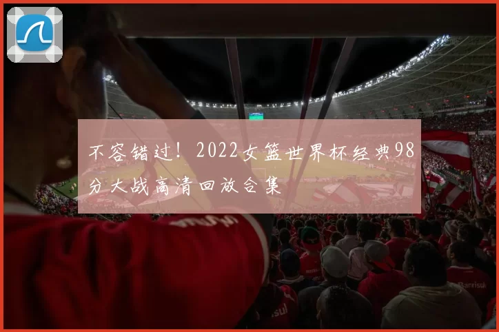 不容错过！2022女篮世界杯经典98分大战高清回放合集