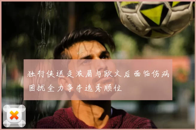 独行侠送走浓眉与欧文后面临伤病困扰全力争夺选秀顺位