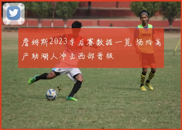 詹姆斯2023季后赛数据一览 场均高产助湖人冲击西部晋级