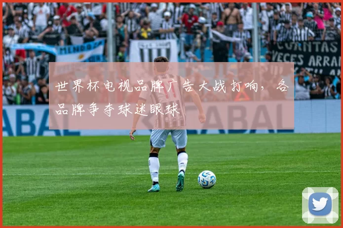 世界杯电视品牌广告大战打响,各品牌争夺球迷眼球