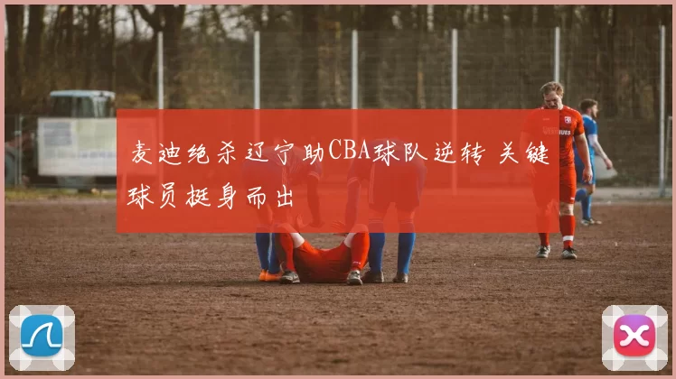 麦迪绝杀辽宁助CBA球队逆转 关键球员挺身而出