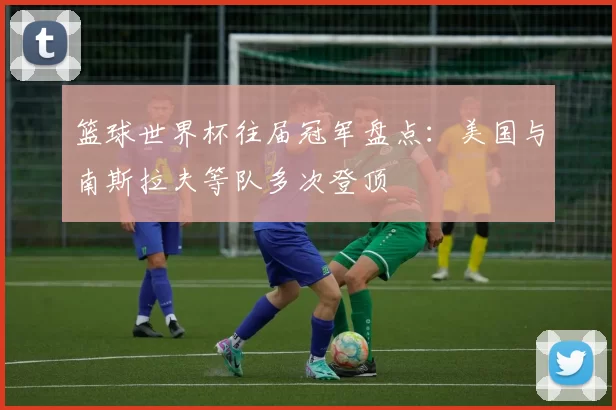 篮球世界杯往届冠军盘点：美国与南斯拉夫等队多次登顶