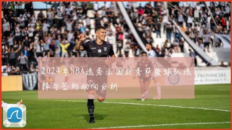 2024年NBA选秀法国新秀萨隆球队选择与签约动向分析