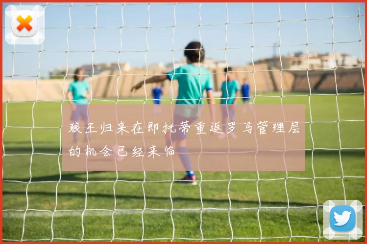 狼王归来在即托蒂重返罗马管理层的机会已经来临