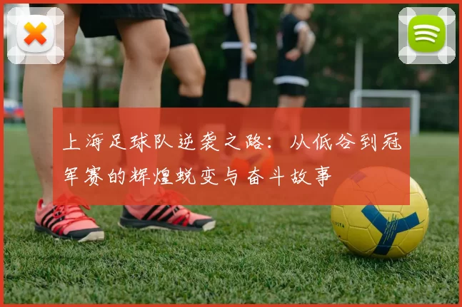 上海足球队逆袭之路：从低谷到冠军赛的辉煌蜕变与奋斗故事