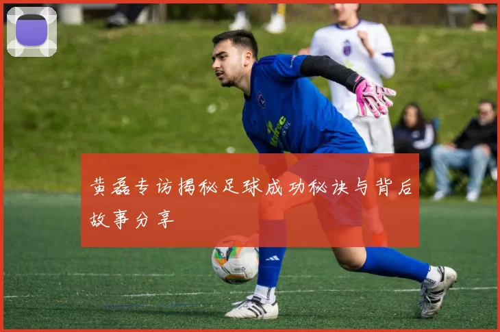 黄磊专访揭秘足球成功秘诀与背后故事分享