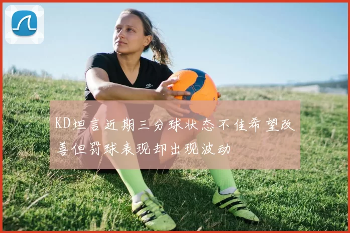 KD坦言近期三分球状态不佳希望改善但罚球表现却出现波动