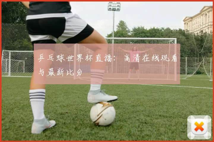 乒乓球世界杯直播:高清在线观看与最新比分
