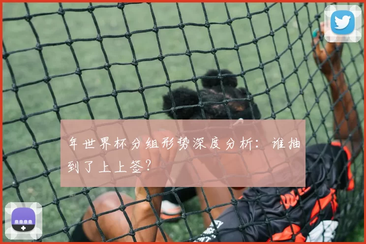 年世界杯分组形势深度分析：谁抽到了上上签？