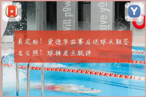 真宠粉！爱德华兹赛后送球衣鞋签名合照！球裤差点脱掉
