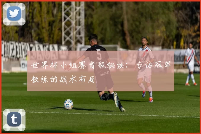 世界杯小组赛晋级秘诀：专访冠军教练的战术布局