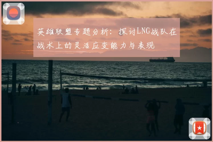 英雄联盟专题分析:探讨LNG战队在战术上的灵活应变能力与表现