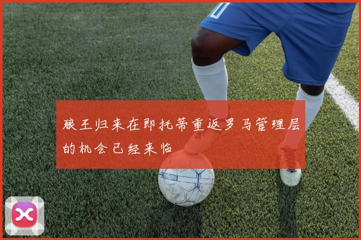 狼王归来在即托蒂重返罗马管理层的机会已经来临