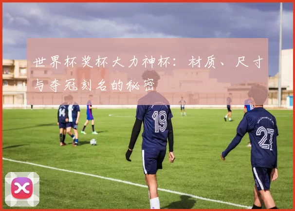世界杯奖杯大力神杯：材质、尺寸与夺冠刻名的秘密