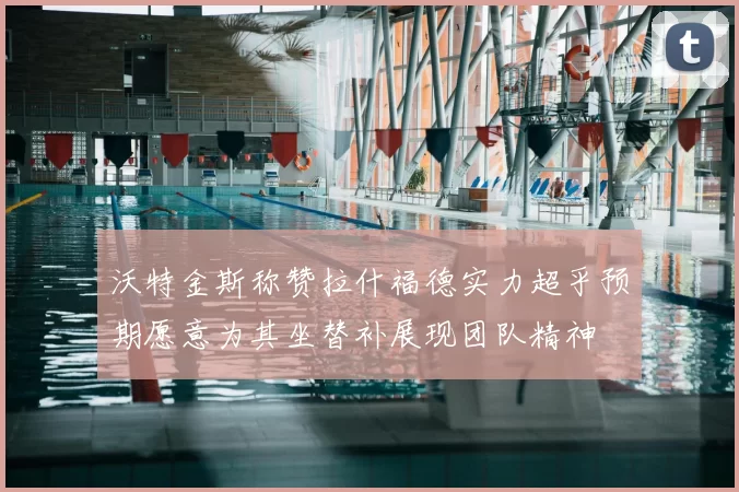 沃特金斯称赞拉什福德实力超乎预期愿意为其坐替补展现团队精神