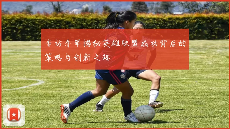 专访李军揭秘英雄联盟成功背后的策略与创新之路