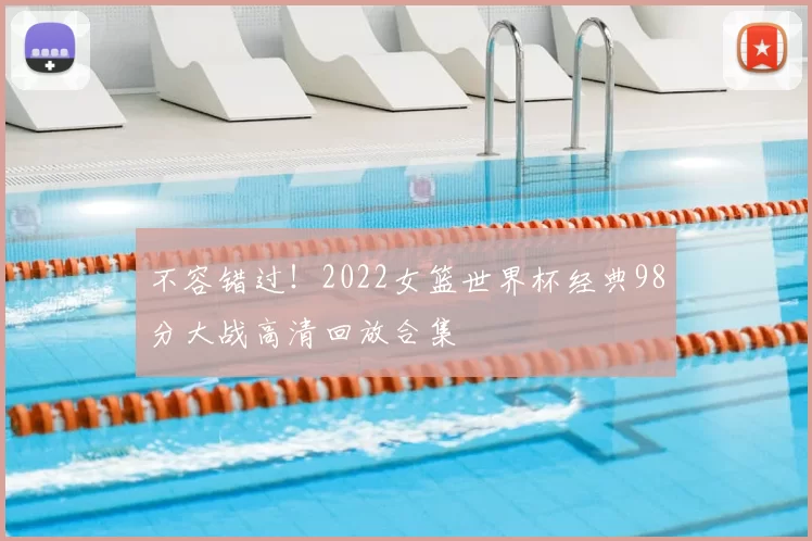 不容错过!2022女篮世界杯经典98分大战高清回放合集