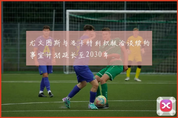 尤文图斯与洛卡特利积极洽谈续约事宜计划延长至2030年