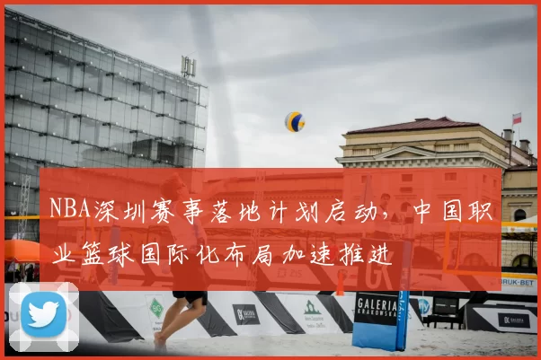 NBA深圳赛事落地计划启动,中国职业篮球国际化布局加速推进