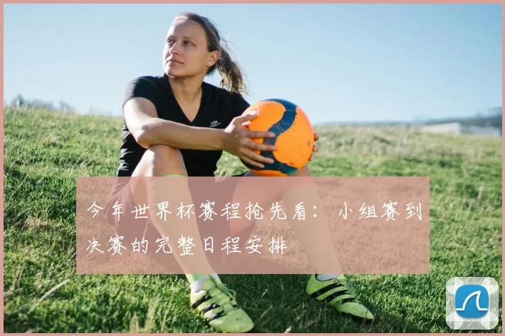 今年世界杯赛程抢先看:小组赛到决赛的完整日程安排
