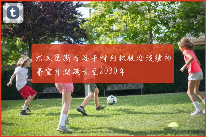 尤文图斯与洛卡特利积极洽谈续约事宜计划延长至2030年
