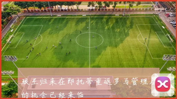 狼王归来在即托蒂重返罗马管理层的机会已经来临