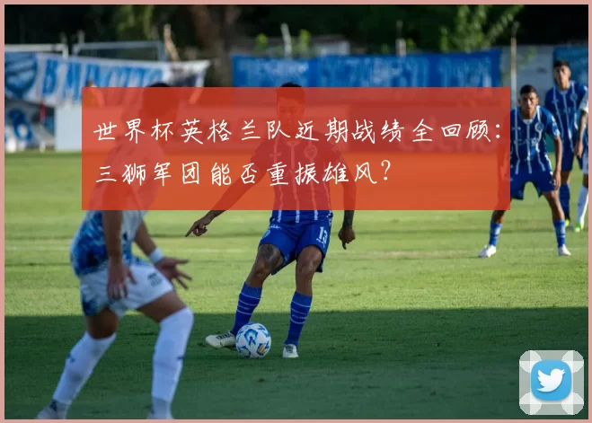 世界杯英格兰队近期战绩全回顾:三狮军团能否重振雄风?
