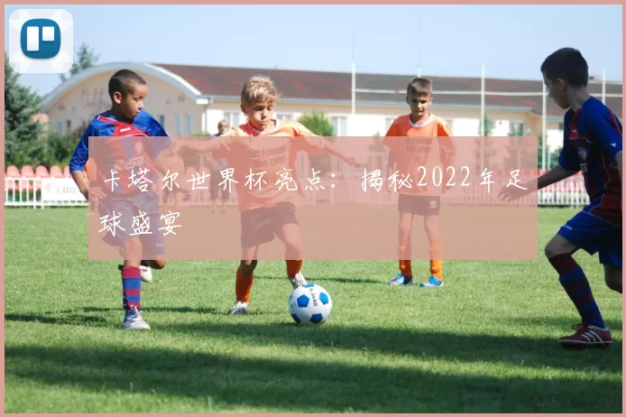 卡塔尔世界杯亮点：揭秘2022年足球盛宴