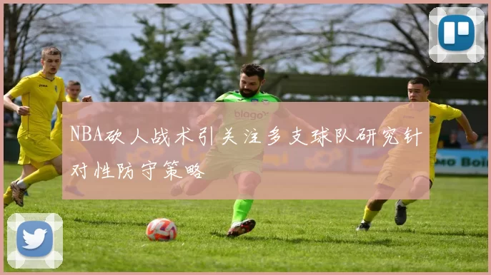 NBA砍人战术引关注多支球队研究针对性防守策略