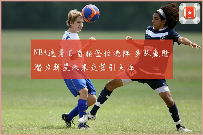 NBA选秀日首轮签位洗牌 多队豪赌潜力新星未来走势引关注