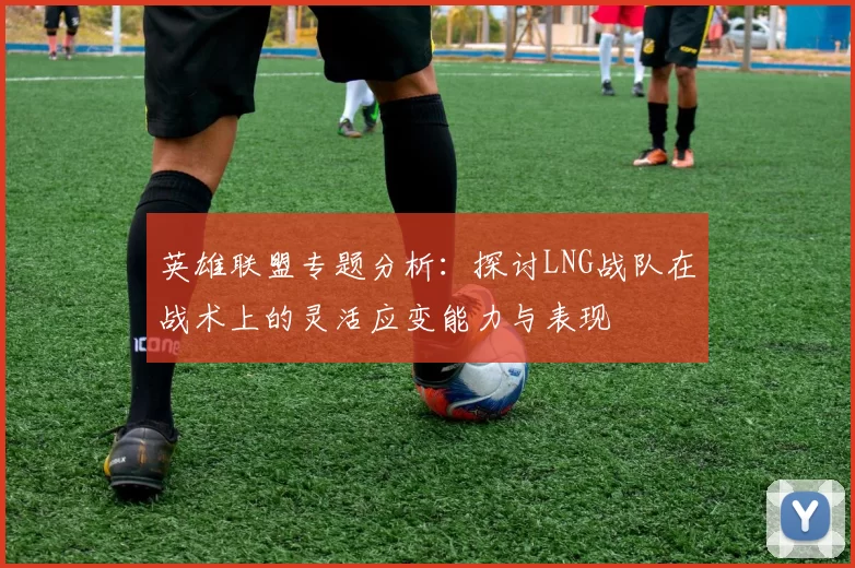英雄联盟专题分析：探讨LNG战队在战术上的灵活应变能力与表现