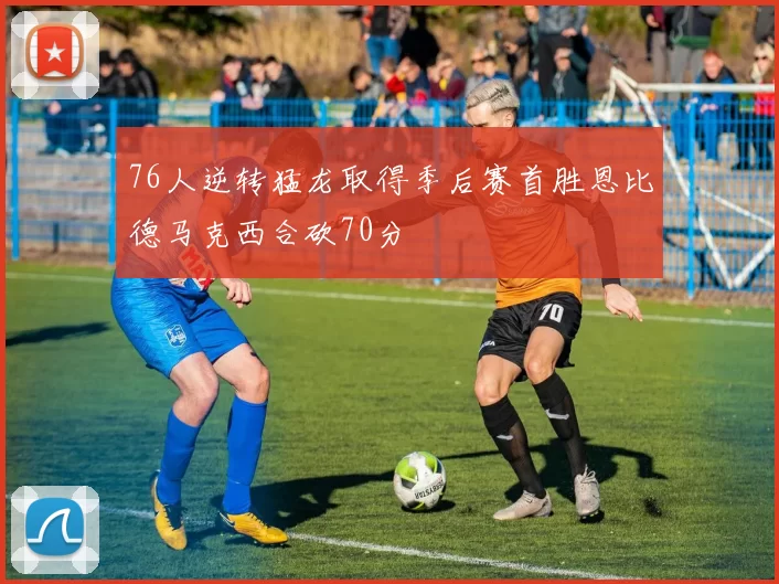 76人逆转猛龙取得季后赛首胜恩比德马克西合砍70分