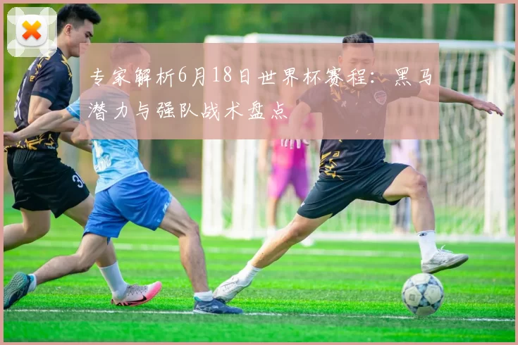 专家解析6月18日世界杯赛程:黑马潜力与强队战术盘点