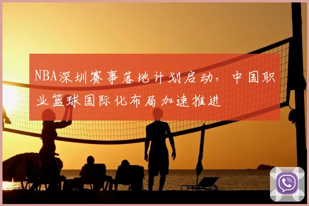 NBA深圳赛事落地计划启动，中国职业篮球国际化布局加速推进