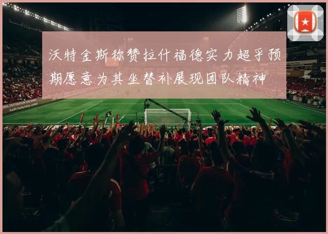 沃特金斯称赞拉什福德实力超乎预期愿意为其坐替补展现团队精神