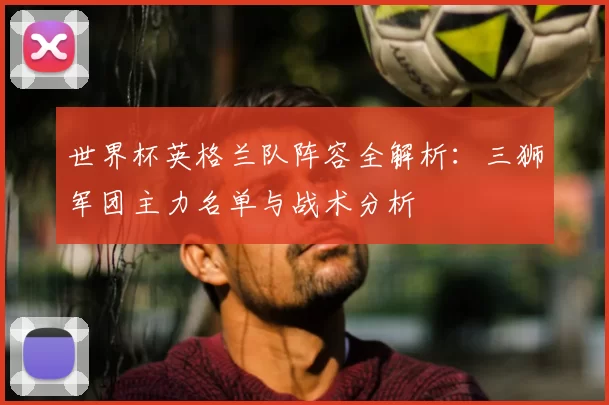 世界杯英格兰队阵容全解析:三狮军团主力名单与战术分析
