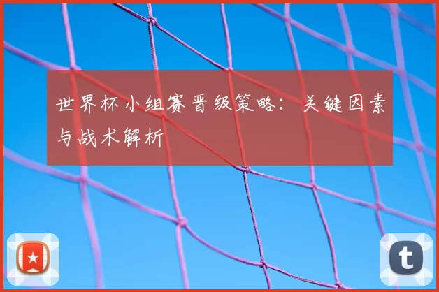 世界杯小组赛晋级策略:关键因素与战术解析